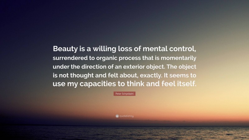 Peter Schjeldahl Quote: “Beauty is a willing loss of mental control, surrendered to organic process that is momentarily under the direction of an exterior object. The object is not thought and felt about, exactly. It seems to use my capacities to think and feel itself.”