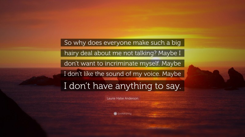 Laurie Halse Anderson Quote: “So why does everyone make such a big hairy deal about me not talking? Maybe I don’t want to incriminate myself. Maybe I don’t like the sound of my voice. Maybe I don’t have anything to say.”