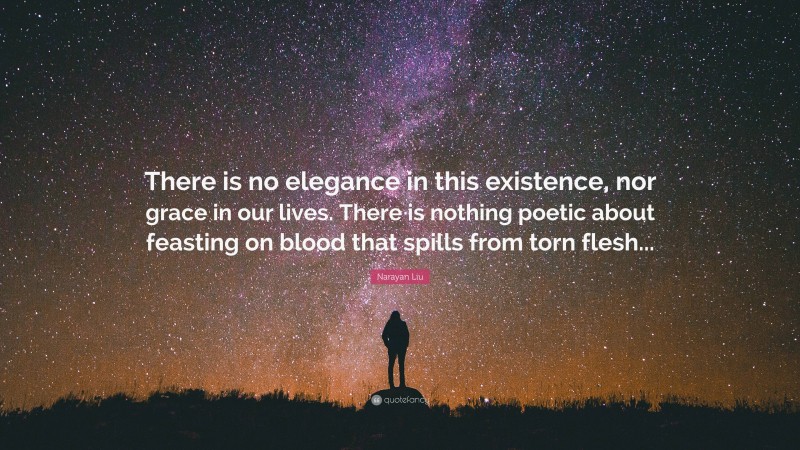 Narayan Liu Quote: “There is no elegance in this existence, nor grace in our lives. There is nothing poetic about feasting on blood that spills from torn flesh...”