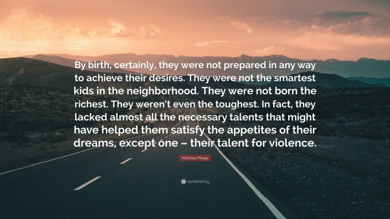 Nicholas Pileggi Quote: “By birth, certainly, they were not prepared in any way to achieve their desires. They were not the smartest kids in the neighborhood. They were not born the richest. They weren’t even the toughest. In fact, they lacked almost all the necessary talents that might have helped them satisfy the appetites of their dreams, except one – their talent for violence.”