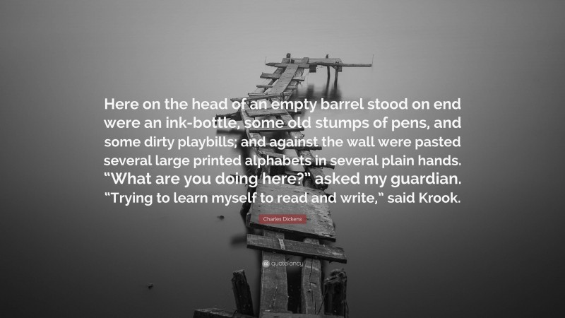 Charles Dickens Quote: “Here on the head of an empty barrel stood on end were an ink-bottle, some old stumps of pens, and some dirty playbills; and against the wall were pasted several large printed alphabets in several plain hands. “What are you doing here?” asked my guardian. “Trying to learn myself to read and write,” said Krook.”