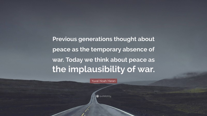 Yuval Noah Harari Quote: “Previous generations thought about peace as the temporary absence of war. Today we think about peace as the implausibility of war.”