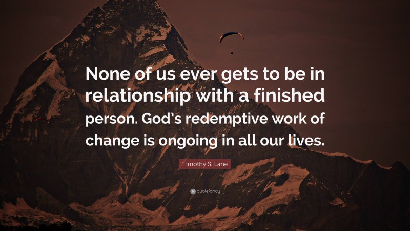 Timothy S. Lane Quote: “None of us ever gets to be in relationship with a finished person. God’s redemptive work of change is ongoing in all our lives.”