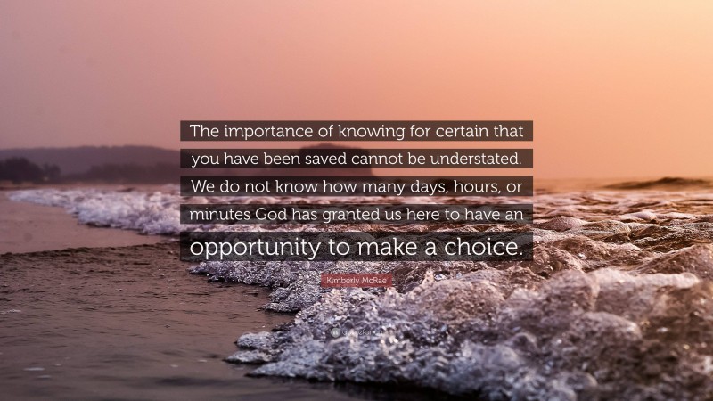 Kimberly McRae Quote: “The importance of knowing for certain that you have been saved cannot be understated. We do not know how many days, hours, or minutes God has granted us here to have an opportunity to make a choice.”