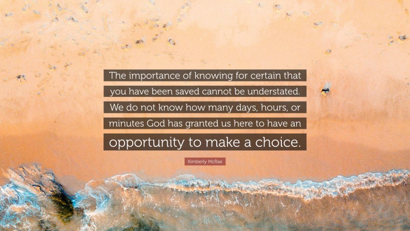 Kimberly McRae Quote: “The importance of knowing for certain that you have been saved cannot be understated. We do not know how many days, hours, or minutes God has granted us here to have an opportunity to make a choice.”