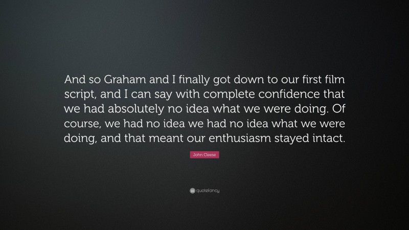 John Cleese Quote: “And so Graham and I finally got down to our first film script, and I can say with complete confidence that we had absolutely no idea what we were doing. Of course, we had no idea we had no idea what we were doing, and that meant our enthusiasm stayed intact.”