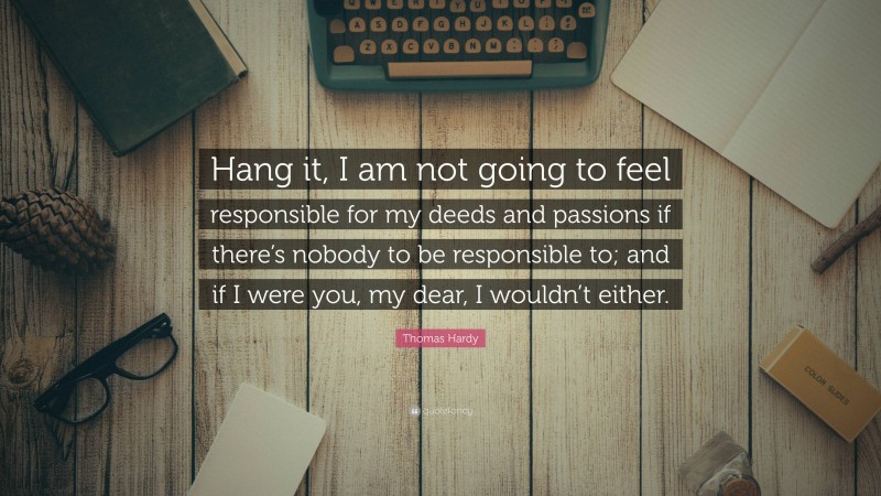 Thomas Hardy Quote: “Hang it, I am not going to feel responsible for my deeds and passions if there’s nobody to be responsible to; and if I were you, my dear, I wouldn’t either.”