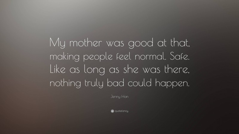 Jenny Han Quote: “My mother was good at that, making people feel normal. Safe. Like as long as she was there, nothing truly bad could happen.”