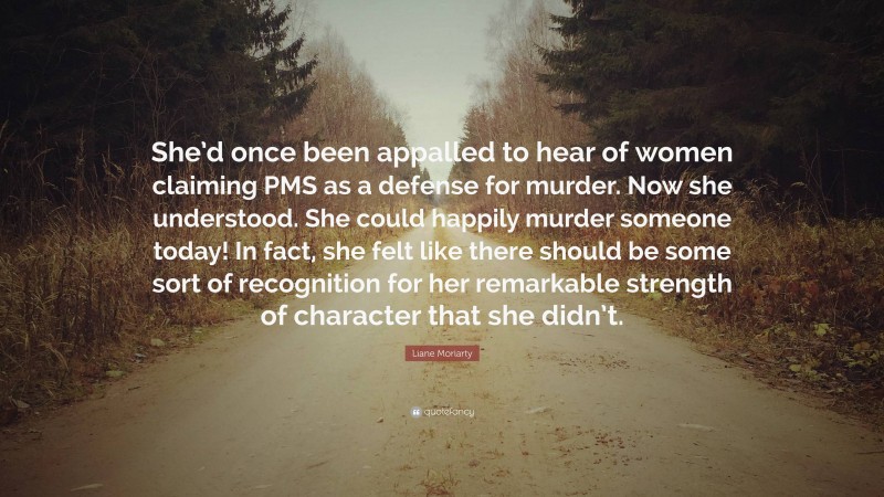 Liane Moriarty Quote: “She’d once been appalled to hear of women claiming PMS as a defense for murder. Now she understood. She could happily murder someone today! In fact, she felt like there should be some sort of recognition for her remarkable strength of character that she didn’t.”