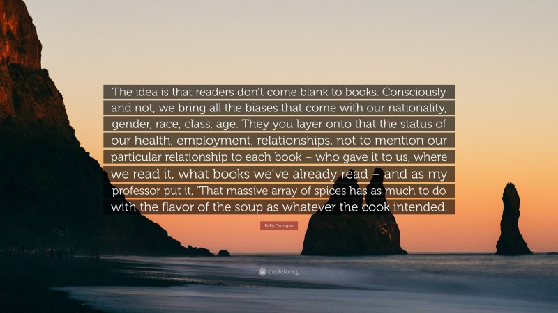 Kelly Corrigan Quote: “The idea is that readers don’t come blank to books. Consciously and not, we bring all the biases that come with our nationality, gender, race, class, age. They you layer onto that the status of our health, employment, relationships, not to mention our particular relationship to each book – who gave it to us, where we read it, what books we’ve already read – and as my professor put it, ‘That massive array of spices has as much to do with the flavor of the soup as whatever the cook intended.”