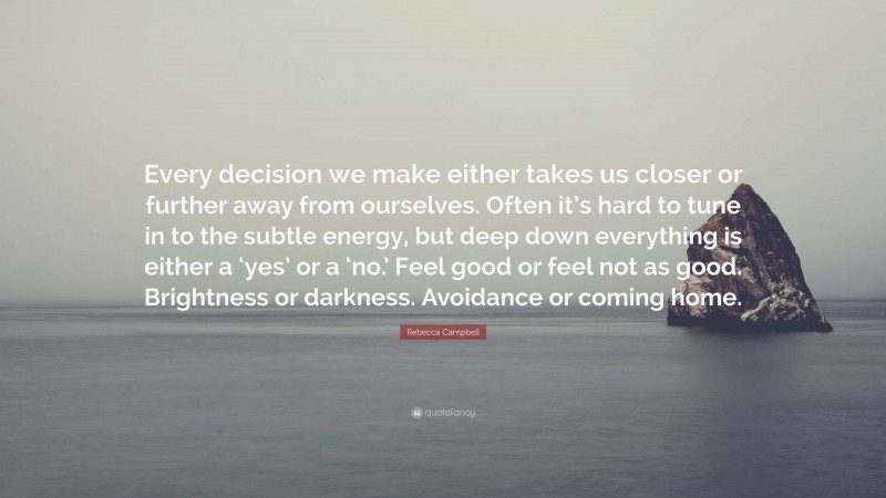 Rebecca Campbell Quote: “Every decision we make either takes us closer or further away from ourselves. Often it’s hard to tune in to the subtle energy, but deep down everything is either a ‘yes’ or a ‘no.’ Feel good or feel not as good. Brightness or darkness. Avoidance or coming home.”
