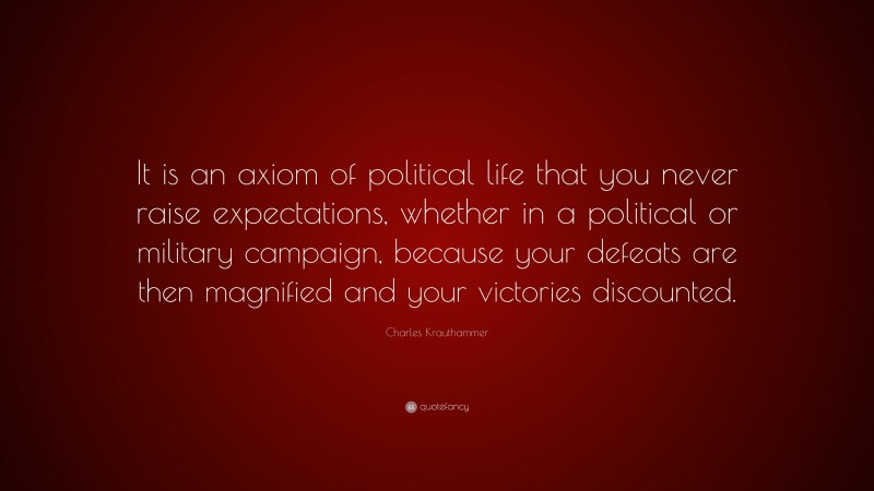 Charles Krauthammer Quote: “It is an axiom of political life that you never raise expectations, whether in a political or military campaign, because your defeats are then magnified and your victories discounted.”