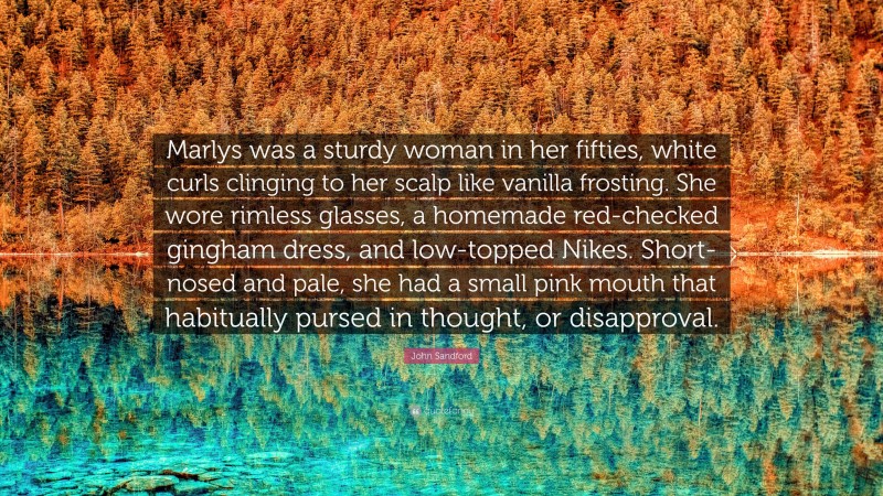 John Sandford Quote: “Marlys was a sturdy woman in her fifties, white curls clinging to her scalp like vanilla frosting. She wore rimless glasses, a homemade red-checked gingham dress, and low-topped Nikes. Short-nosed and pale, she had a small pink mouth that habitually pursed in thought, or disapproval.”