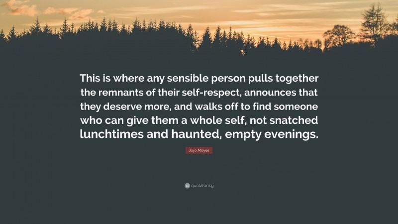 Jojo Moyes Quote: “This is where any sensible person pulls together the remnants of their self-respect, announces that they deserve more, and walks off to find someone who can give them a whole self, not snatched lunchtimes and haunted, empty evenings.”