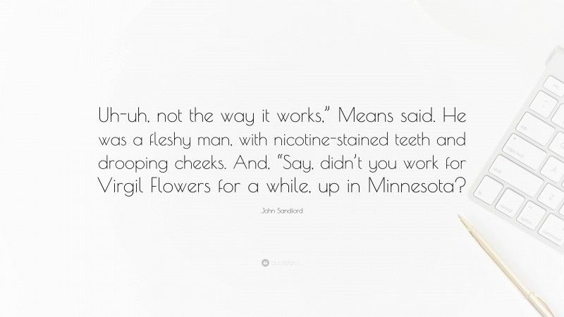 John Sandford Quote: “Uh-uh, not the way it works,” Means said. He was a fleshy man, with nicotine-stained teeth and drooping cheeks. And, “Say, didn’t you work for Virgil Flowers for a while, up in Minnesota?”