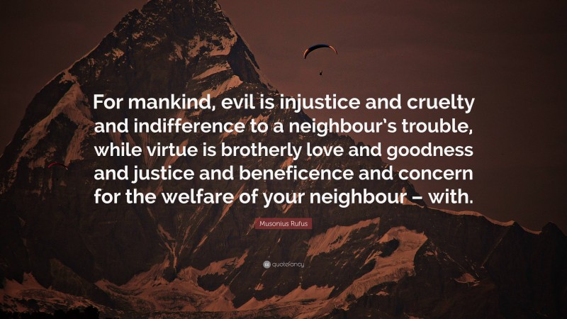 Musonius Rufus Quote: “For mankind, evil is injustice and cruelty and indifference to a neighbour’s trouble, while virtue is brotherly love and goodness and justice and beneficence and concern for the welfare of your neighbour – with.”