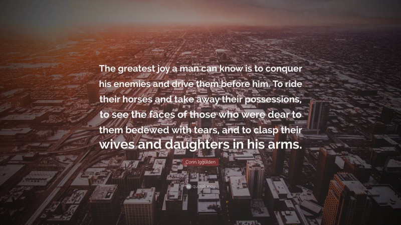 Conn Iggulden Quote: “The greatest joy a man can know is to conquer his enemies and drive them before him. To ride their horses and take away their possessions, to see the faces of those who were dear to them bedewed with tears, and to clasp their wives and daughters in his arms.”