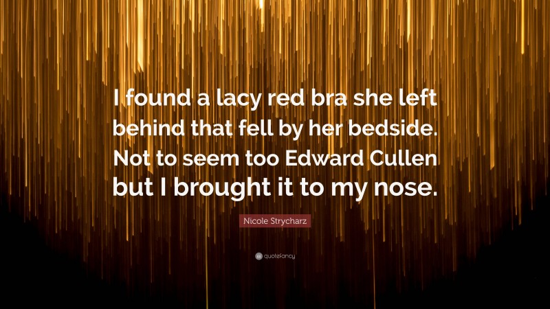 Nicole Strycharz Quote: “I found a lacy red bra she left behind that fell by her bedside. Not to seem too Edward Cullen but I brought it to my nose.”