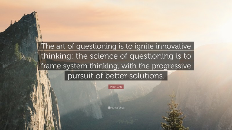 Pearl Zhu Quote: “The art of questioning is to ignite innovative thinking; the science of questioning is to frame system thinking, with the progressive pursuit of better solutions.”