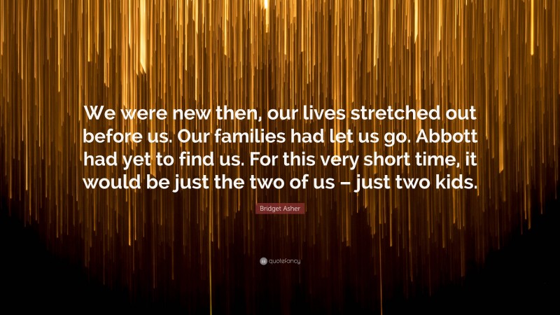 Bridget Asher Quote: “We were new then, our lives stretched out before us. Our families had let us go. Abbott had yet to find us. For this very short time, it would be just the two of us – just two kids.”
