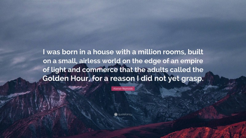 Alastair Reynolds Quote: “I was born in a house with a million rooms, built on a small, airless world on the edge of an empire of light and commerce that the adults called the Golden Hour, for a reason I did not yet grasp.”