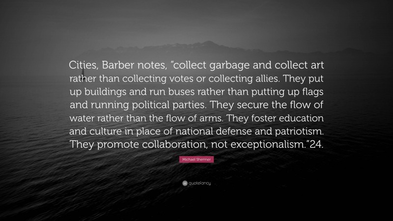 Michael Shermer Quote: “Cities, Barber notes, “collect garbage and collect art rather than collecting votes or collecting allies. They put up buildings and run buses rather than putting up flags and running political parties. They secure the flow of water rather than the flow of arms. They foster education and culture in place of national defense and patriotism. They promote collaboration, not exceptionalism.”24.”