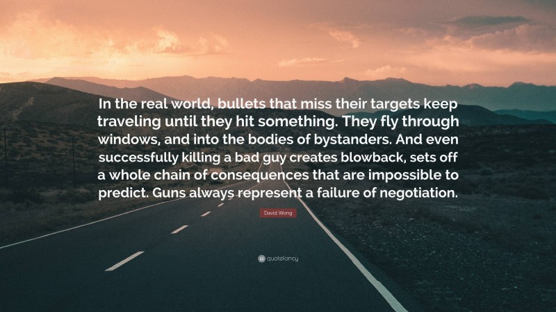 David Wong Quote: “In the real world, bullets that miss their targets keep traveling until they hit something. They fly through windows, and into the bodies of bystanders. And even successfully killing a bad guy creates blowback, sets off a whole chain of consequences that are impossible to predict. Guns always represent a failure of negotiation.”