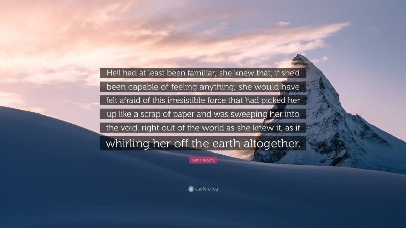 Anna Kavan Quote: “Hell had at least been familiar; she knew that, if she’d been capable of feeling anything, she would have felt afraid of this irresistible force that had picked her up like a scrap of paper and was sweeping her into the void, right out of the world as she knew it, as if whirling her off the earth altogether.”