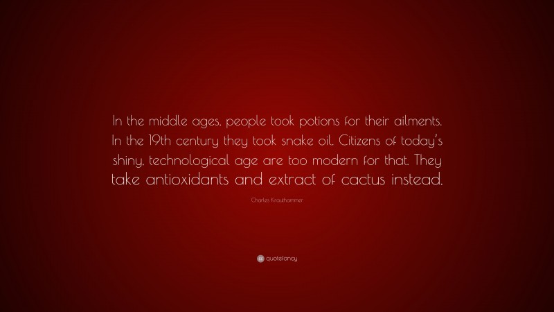 Charles Krauthammer Quote: “In the middle ages, people took potions for their ailments. In the 19th century they took snake oil. Citizens of today’s shiny, technological age are too modern for that. They take antioxidants and extract of cactus instead.”