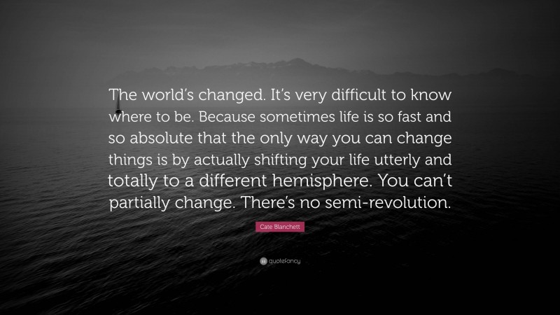 Cate Blanchett Quote: “The world’s changed. It’s very difficult to know where to be. Because sometimes life is so fast and so absolute that the only way you can change things is by actually shifting your life utterly and totally to a different hemisphere. You can’t partially change. There’s no semi-revolution.”