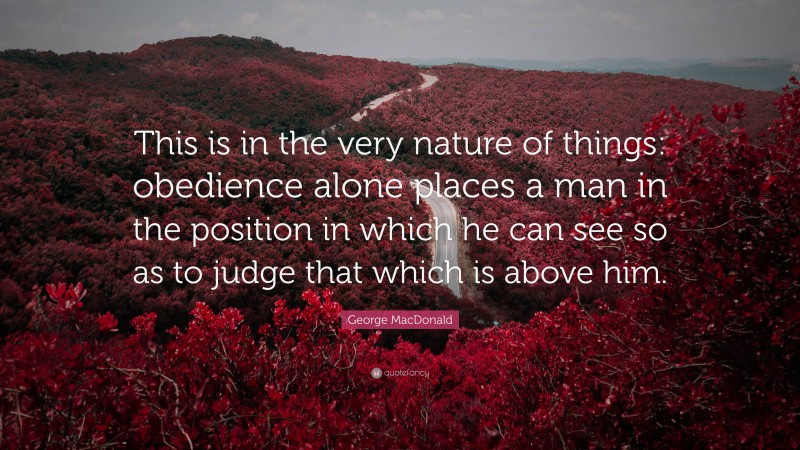 George MacDonald Quote: “This is in the very nature of things: obedience alone places a man in the position in which he can see so as to judge that which is above him.”