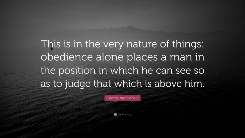 George MacDonald Quote: “This is in the very nature of things: obedience alone places a man in the position in which he can see so as to judge that which is above him.”