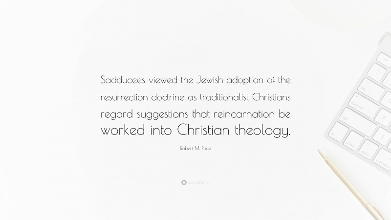 Robert M. Price Quote: “Sadducees viewed the Jewish adoption of the resurrection doctrine as traditionalist Christians regard suggestions that reincarnation be worked into Christian theology.”