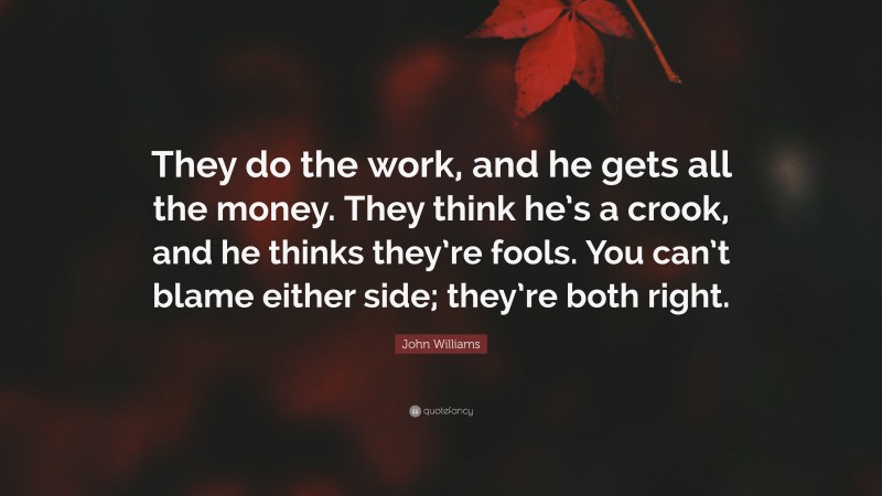 John Williams Quote: “They do the work, and he gets all the money. They think he’s a crook, and he thinks they’re fools. You can’t blame either side; they’re both right.”