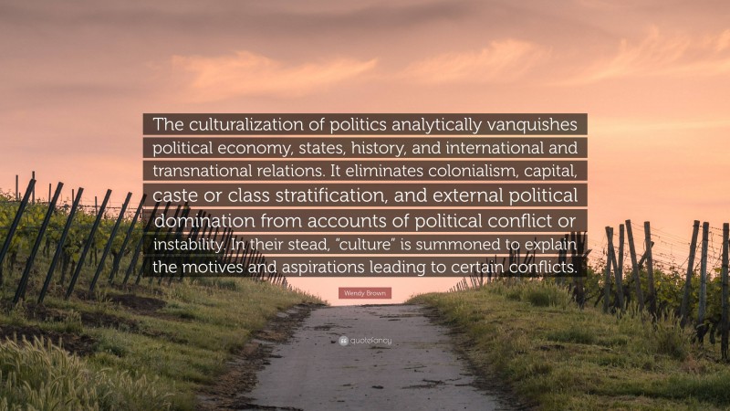 Wendy Brown Quote: “The culturalization of politics analytically vanquishes political economy, states, history, and international and transnational relations. It eliminates colonialism, capital, caste or class stratification, and external political domination from accounts of political conflict or instability. In their stead, “culture” is summoned to explain the motives and aspirations leading to certain conflicts.”