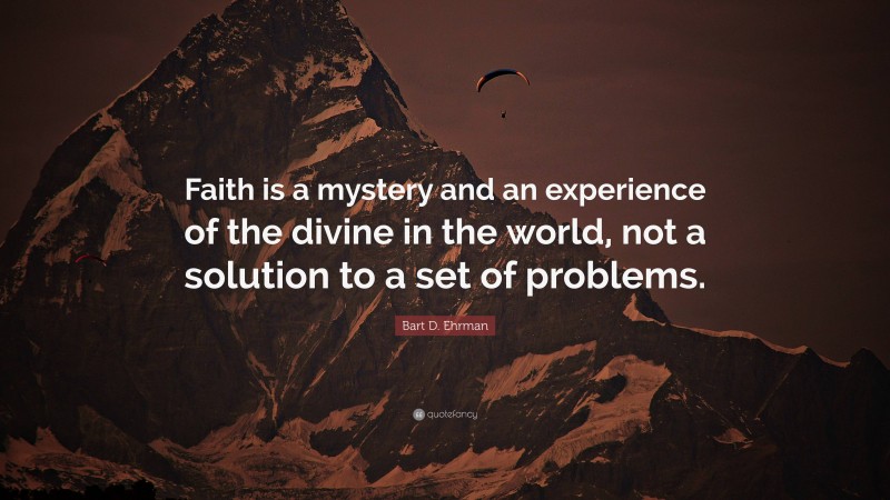Bart D. Ehrman Quote: “Faith is a mystery and an experience of the divine in the world, not a solution to a set of problems.”