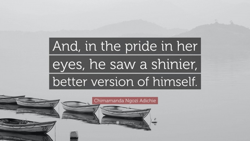 Chimamanda Ngozi Adichie Quote: “And, in the pride in her eyes, he saw a shinier, better version of himself.”