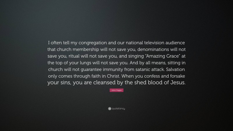 John Hagee Quote: “I often tell my congregation and our national television audience that church membership will not save you, denominations will not save you, ritual will not save you, and singing “Amazing Grace” at the top of your lungs will not save you. And by all means, sitting in church will not guarantee immunity from satanic attack. Salvation only comes through faith in Christ. When you confess and forsake your sins, you are cleansed by the shed blood of Jesus.”