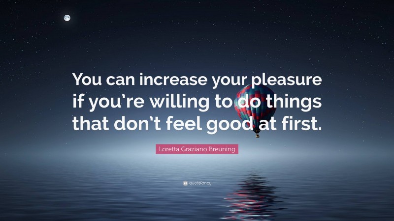 Loretta Graziano Breuning Quote: “You can increase your pleasure if you’re willing to do things that don’t feel good at first.”