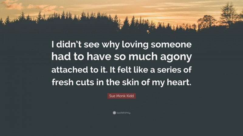 Sue Monk Kidd Quote: “I didn’t see why loving someone had to have so much agony attached to it. It felt like a series of fresh cuts in the skin of my heart.”