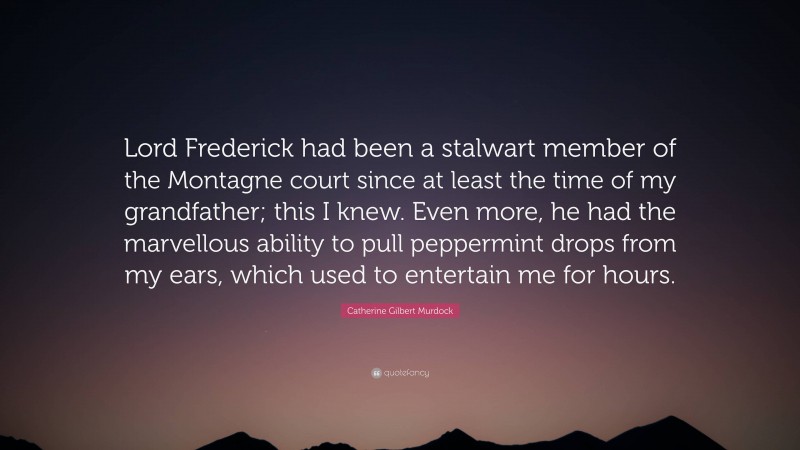 Catherine Gilbert Murdock Quote: “Lord Frederick had been a stalwart member of the Montagne court since at least the time of my grandfather; this I knew. Even more, he had the marvellous ability to pull peppermint drops from my ears, which used to entertain me for hours.”