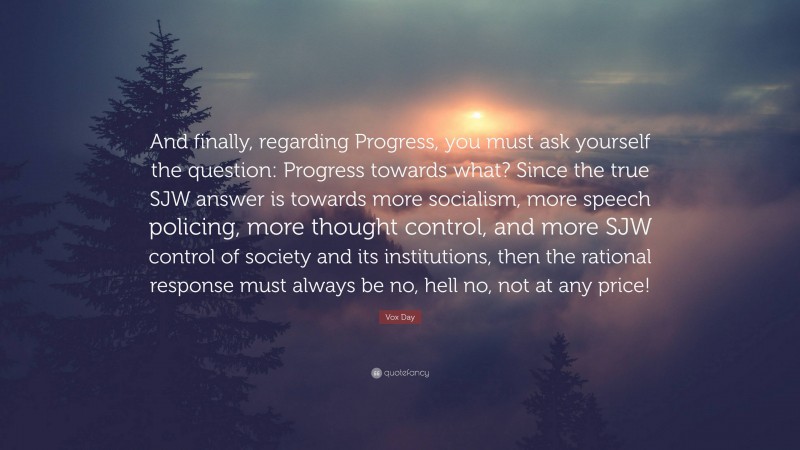 Vox Day Quote: “And finally, regarding Progress, you must ask yourself the question: Progress towards what? Since the true SJW answer is towards more socialism, more speech policing, more thought control, and more SJW control of society and its institutions, then the rational response must always be no, hell no, not at any price!”