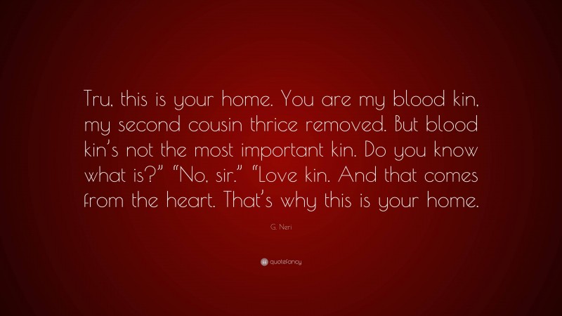 G. Neri Quote: “Tru, this is your home. You are my blood kin, my second cousin thrice removed. But blood kin’s not the most important kin. Do you know what is?” “No, sir.” “Love kin. And that comes from the heart. That’s why this is your home.”