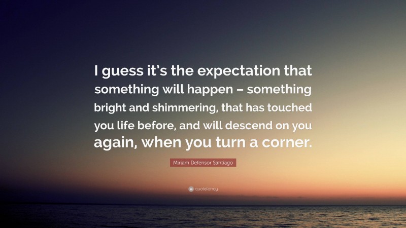 Miriam Defensor Santiago Quote: “I guess it’s the expectation that something will happen – something bright and shimmering, that has touched you life before, and will descend on you again, when you turn a corner.”