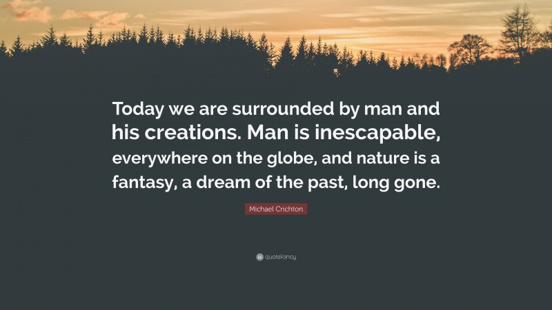 Michael Crichton Quote: “Today we are surrounded by man and his creations. Man is inescapable, everywhere on the globe, and nature is a fantasy, a dream of the past, long gone.”