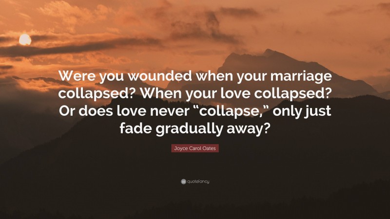Joyce Carol Oates Quote: “Were you wounded when your marriage collapsed? When your love collapsed? Or does love never “collapse,” only just fade gradually away?”