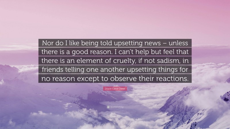 Joyce Carol Oates Quote: “Nor do I like being told upsetting news – unless there is a good reason. I can’t help but feel that there is an element of cruelty, if not sadism, in friends telling one another upsetting things for no reason except to observe their reactions.”