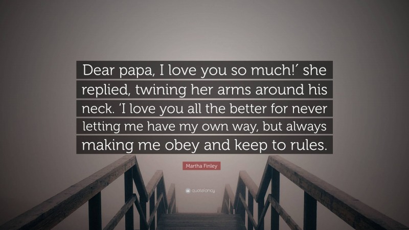 Martha Finley Quote: “Dear papa, I love you so much!′ she replied, twining her arms around his neck. ‘I love you all the better for never letting me have my own way, but always making me obey and keep to rules.”