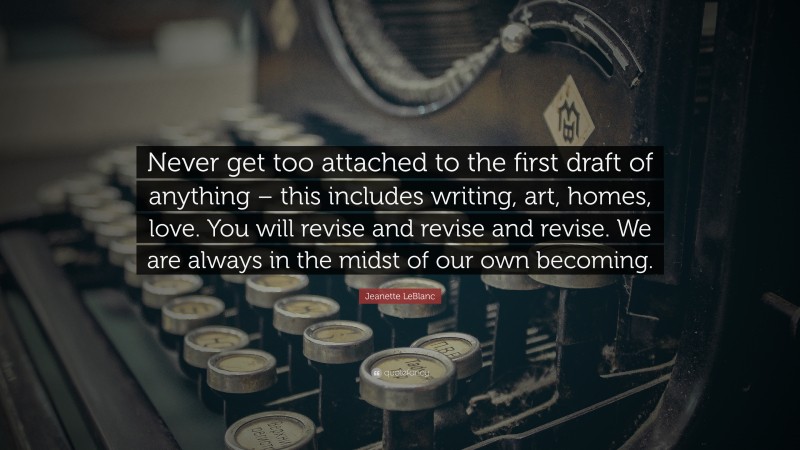 Jeanette LeBlanc Quote: “Never get too attached to the first draft of anything – this includes writing, art, homes, love. You will revise and revise and revise. We are always in the midst of our own becoming.”