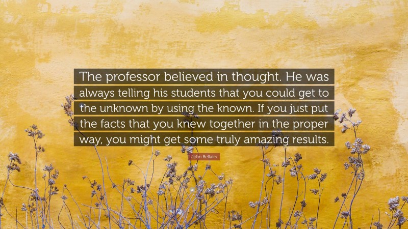 John Bellairs Quote: “The professor believed in thought. He was always telling his students that you could get to the unknown by using the known. If you just put the facts that you knew together in the proper way, you might get some truly amazing results.”
